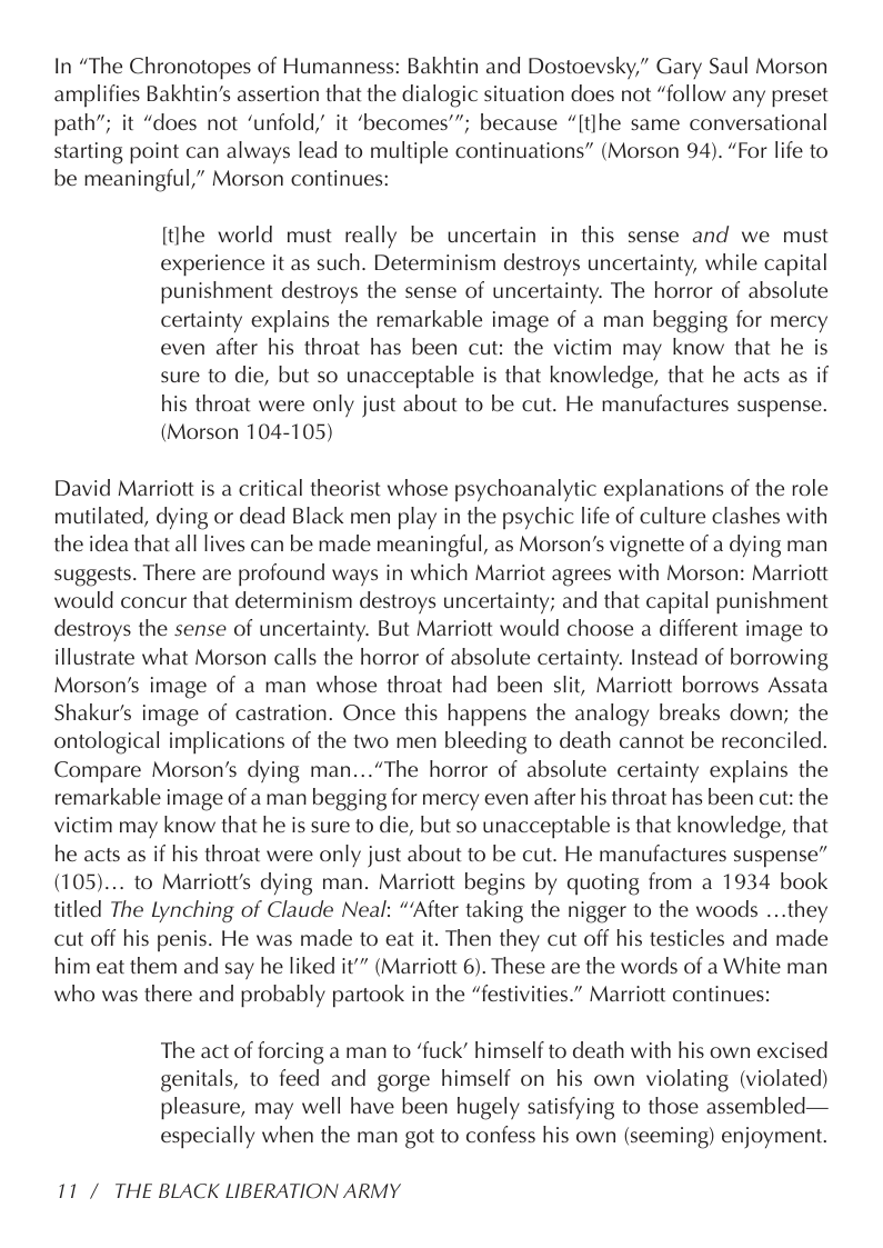 In “The Chronotopes of Humanness: Bakhtin and Dostoevsky,” Gary Saul Morson amplifies Bakhtin’s assertion that the dialogic situation does not “follow any preset path”; it “does not ‘unfold, it ‘becomes’”; because “[tlhe same conversational starting point can always lead to multiple continuations” (Morson 94). “For life to be meaningful,” Morson continues:  [tihe world must really be uncertain in this sense and we must experience it as such. Determinism destroys uncertainty, while capital punishment destroys the sense of uncertainty. The horror of absolute certainty explains the remarkable image of a man begging for mercy even after his throat has been cut: the victim may know that he is sure to die, but so unacceptable is that knowledge, that he acts as if his throat were only just about to be cut. He manufactures suspense. (Morson 104-105)  David Marriott is a critical theorist whose psychoanalytic explanations of the role mutilated, dying or dead Black men play in the psychic life of culture clashes with the idea that all lives can be made meaningful, as Morson’s vignette of a dying man suggests. There are profound ways in which Marriot agrees with Morson: Marriott would concur that determinism destroys uncertainty; and that capital punishment destroys the sense of uncertainty. But Marriott would choose a different image to illustrate what Morson calls the horror of absolute certainty. Instead of borrowing Morson’s image of a man whose throat had been slit, Marriott borrows Assata Shakur’s image of castration. Once this happens the analogy breaks down; the ontological implications of the two men bleeding to death cannot be reconciled. Compare Morson’s dying man...“The horror of absolute certainty explains the remarkable image of a man begging for mercy even after his throat has been cut: the victim may know that he is sure to die, but so unacceptable is that knowledge, that he acts as if his throat were only just about to be cut. He manufactures suspense” (105).... to Marriott’s dying man. Marriott begins by quoting from a 1934 book titled The Lynching of Claude Neal: “After taking the nigger to the woods ...they cut off his penis. He was made to eat it. Then they cut off his testicles and made him eat them and say he liked it"” (Marriott 6). These are the words of a White man who was there and probably partook in the “festivities.” Marriott continues:  The act of forcing a man to ‘fuck” himself to death with his own excised genitals, to feed and gorge himself on his own violating (violated) pleasure, may well have been hugely satisfying to those assembled— especially when the man got to confess his own (seeming) enjoyment.  11/ THE BLACK LIBERATION ARMY 